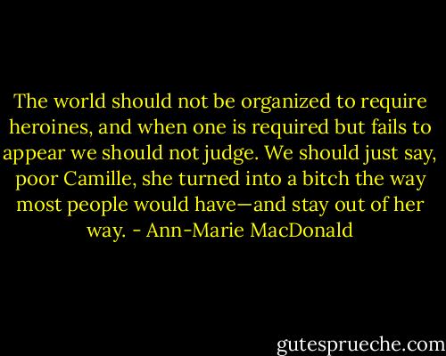 The world should not be organized to require heroines, and when one is required but fails to appear we should not judge. We should just say, poor Camille, she turned into a bitch the way most people would have—and stay out of her way. - Ann-Marie MacDonald