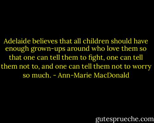 Adelaide believes that all children should have enough grown-ups around who love them so that one can tell them to fight, one can tell them not to, and one can tell them not to worry so much. - Ann-Marie MacDonald