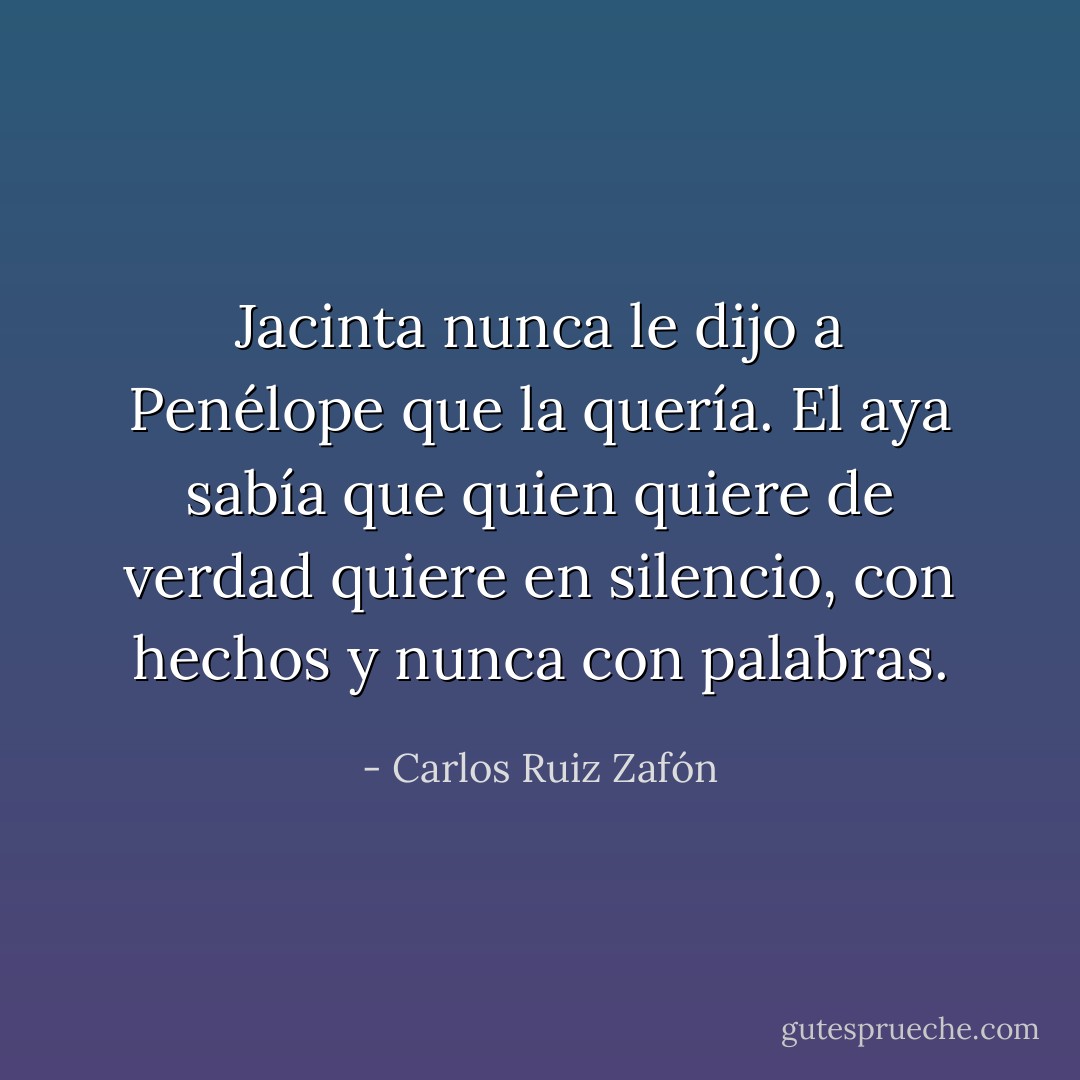 Jacinta nunca le dijo a Penélope que la quería. El aya sabía que quien quiere de verdad quiere en silencio, con hechos y nunca con palabras. - Carlos Ruiz Zafón