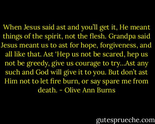 When Jesus said ast and you’ll get it, He meant things of the spirit, not the flesh. Grandpa said Jesus meant us to ast for hope, forgiveness, and all like that. Ast ‘Hep us not be scared, hep us not be greedy, give us courage to try…Ast any such and God will give it to you. But don’t ast Him not to let fire burn, or say spare me from death. - Olive Ann Burns