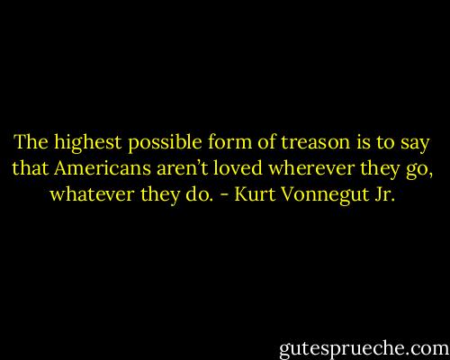 The highest possible form of treason is to say that Americans aren’t loved wherever they go, whatever they do. - Kurt Vonnegut Jr.