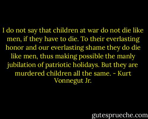 I do not say that children at war do not die like men, if they have to die. To their everlasting honor and our everlasting shame they do die like men, thus making possible the manly jubilation of patriotic holidays. But they are murdered children all the same. - Kurt Vonnegut Jr.