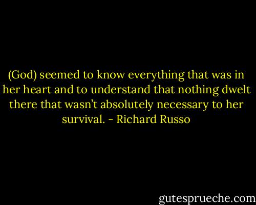 (God) seemed to know everything that was in her heart and to understand that nothing dwelt there that wasn’t absolutely necessary to her survival. - Richard Russo