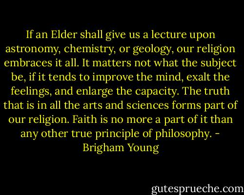 If an Elder shall give us a lecture upon astronomy, chemistry, or geology, our religion embraces it all. It matters not what the subject be, if it tends to improve the mind, exalt the feelings, and enlarge the capacity. The truth that is in all the arts and sciences forms part of our religion. Faith is no more a part of it than any other true principle of philosophy. - Brigham Young