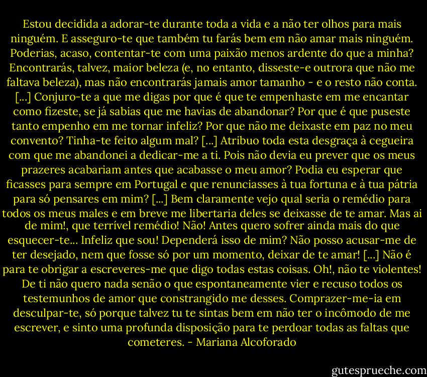 Estou decidida a adorar-te durante toda a vida e a não ter olhos para mais ninguém. E asseguro-te que também tu farás bem em não amar mais ninguém. Poderias, acaso, contentar-te com uma paixão menos ardente do que a minha? Encontrarás, talvez, maior beleza (e, no entanto, disseste-e outrora que não me faltava beleza), mas não encontrarás jamais amor tamanho - e o resto não conta. [...] Conjuro-te a que me digas por que é que te empenhaste em me encantar como fizeste, se já sabias que me havias de abandonar? Por que é que puseste tanto empenho em me tornar infeliz? Por que não me deixaste em paz no meu convento? Tinha-te feito algum mal? [...] Atribuo toda esta desgraça à cegueira com que me abandonei a dedicar-me a ti. Pois não devia eu prever que os meus prazeres acabariam antes que acabasse o meu amor? Podia eu esperar que ficasses para sempre em Portugal e que renunciasses à tua fortuna e à tua pátria para só pensares em mim? [...] Bem claramente vejo qual seria o remédio para todos os meus males e em breve me libertaria deles se deixasse de te amar. Mas ai de mim!, que terrível remédio! Não! Antes quero sofrer ainda mais do que esquecer-te... Infeliz que sou! Dependerá isso de mim? Não posso acusar-me de ter desejado, nem que fosse só por um momento, deixar de te amar! [...] Não é para te obrigar a escreveres-me que digo todas estas coisas. Oh!, não te violentes! De ti não quero nada senão o que espontaneamente vier e recuso todos os testemunhos de amor que constrangido me desses. Comprazer-me-ia em desculpar-te, só porque talvez tu te sintas bem em não ter o incômodo de me escrever, e sinto uma profunda disposição para te perdoar todas as faltas que cometeres. - Mariana Alcoforado