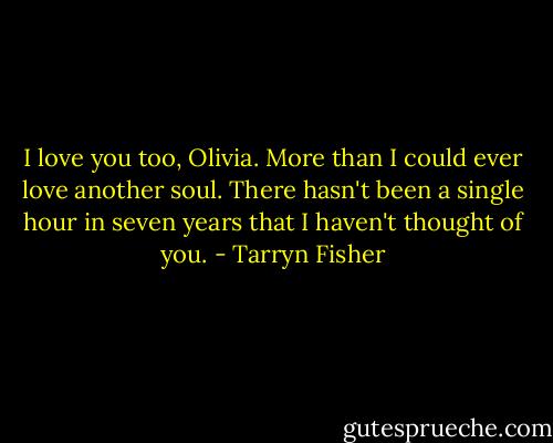 I love you too, Olivia. More than I could ever love another soul. There hasn't been a single hour in seven years that I haven't thought of you. - Tarryn Fisher
