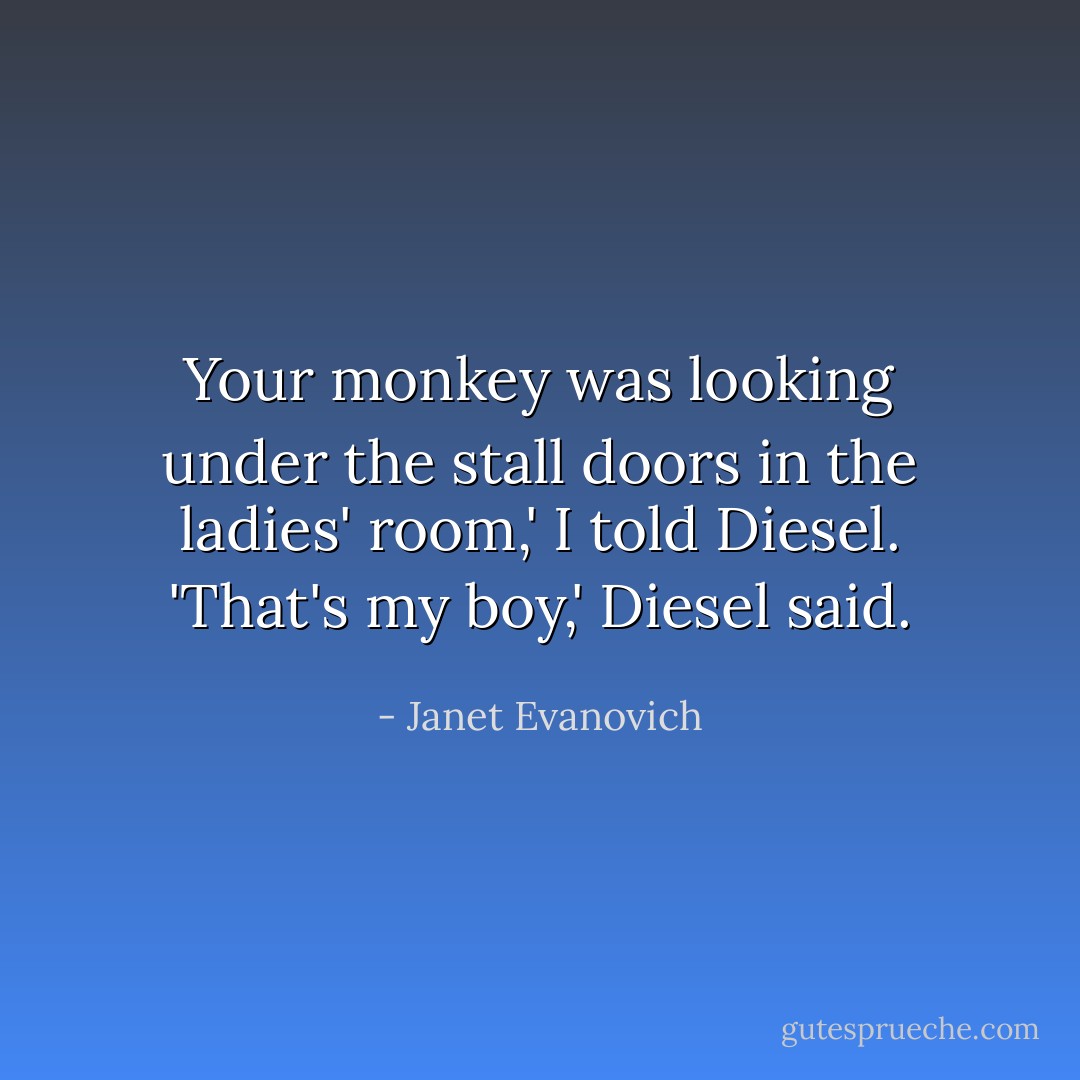 Your monkey was looking under the stall doors in the ladies' room,' I told Diesel.<br />'That's my boy,' Diesel said. - Janet Evanovich