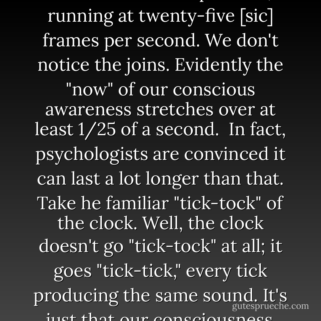 Until now, I've been writing about "now" as if it were literally an instant of time, but of course human faculties are not infinitely precise. It is simplistic to suppose that physical events and mental events march along exactly in step, with the stream of "actual moments" in the outside world and the stream of conscious awareness of them perfectly synchronized. The cinema industry depends on the phenomenon that what seems to us a movie is really a succession of still pictures, running at twenty-five [sic] frames per second. We don't notice the joins. Evidently the "now" of our conscious awareness stretches over at least 1/25 of a second.<br /><br />In fact, psychologists are convinced it can last a lot longer than that. Take he familiar "tick-tock" of the clock. Well, the clock doesn't go "tick-tock" at all; it goes "tick-tick," every tick producing the same sound. It's just that our consciousness runs two successive ticks into a singe "tick-tock" experience—but only if the duration between ticks is less than about three seconds. A really bug pendulum clock just goes "tock . . . tock . . . tock," whereas a bedside clock chatters away: "ticktockticktock..." Two to three seconds seems to be the duration over which our minds integrate sense data into a unitary experience, a fact reflected in the structure of human music and poetry. - Paul C.W. Davies
