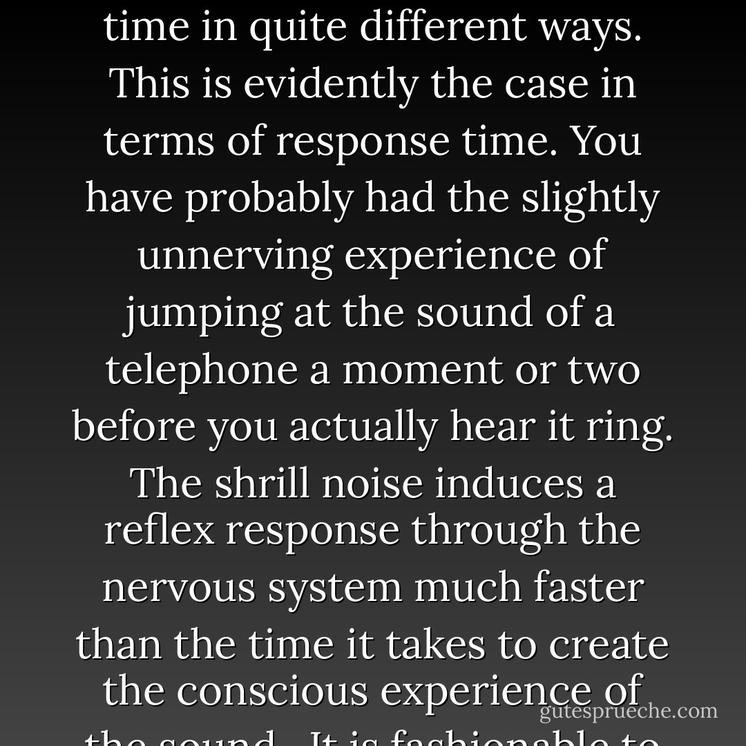 Perhaps there are many "nows" of varying duration, depending on just what it is we are doing. We must face up to the fact that, at least in the case of humans, the subject experiencing subjective time is not a perfect, structureless observer, but a complex, multilayered, multifaceted psyche. Different levels of our consciousness may experience time in quite different ways. This is evidently the case in terms of response time. You have probably had the slightly unnerving experience of jumping at the sound of a telephone a moment or two before you actually hear it ring. The shrill noise induces a reflex response through the nervous system much faster than the time it takes to create the conscious experience of the sound.<br /><br />It is fashionable to attribute certain qualities, such as speech ability, to the left side of the brain, whereas others, such as musical appreciation, belong to processes occurring on the right side. But why should both hemispheres experience a common time? And why should the subconscious use the same mental clock as the conscious? - Paul C.W. Davies