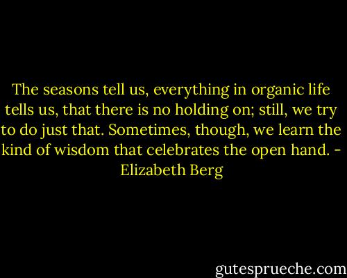 The seasons tell us, everything in organic life tells us, that there is no holding on; still, we try to do just that. Sometimes, though, we learn the kind of wisdom that celebrates the open hand. - Elizabeth Berg