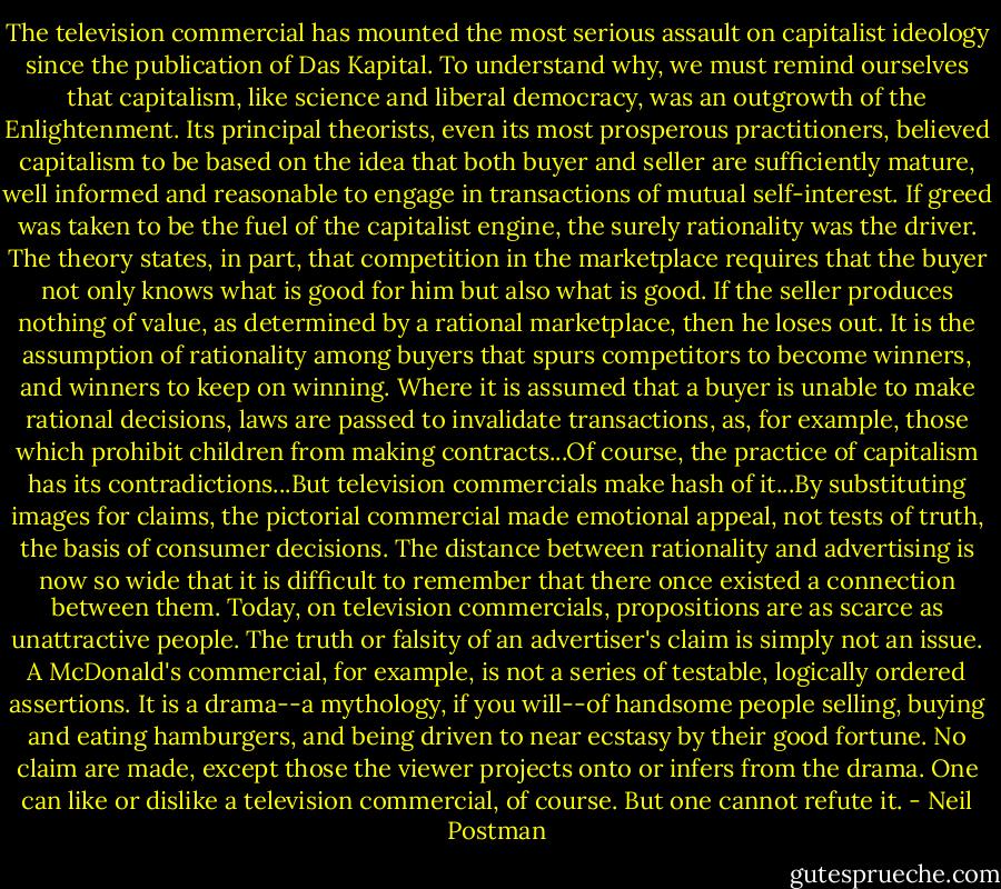 The television commercial has mounted the most serious assault on capitalist ideology since the publication of Das Kapital. To understand why, we must remind ourselves that capitalism, like science and liberal democracy, was an outgrowth of the Enlightenment. Its principal theorists, even its most prosperous practitioners, believed capitalism to be based on the idea that both buyer and seller are sufficiently mature, well informed and reasonable to engage in transactions of mutual self-interest. If greed was taken to be the fuel of the capitalist engine, the surely rationality was the driver. The theory states, in part, that competition in the marketplace requires that the buyer not only knows what is good for him but also what is good. If the seller produces nothing of value, as determined by a rational marketplace, then he loses out. It is the assumption of rationality among buyers that spurs competitors to become winners, and winners to keep on winning. Where it is assumed that a buyer is unable to make rational decisions, laws are passed to invalidate transactions, as, for example, those which prohibit children from making contracts...Of course, the practice of capitalism has its contradictions...But television commercials make hash of it...By substituting images for claims, the pictorial commercial made emotional appeal, not tests of truth, the basis of consumer decisions. The distance between rationality and advertising is now so wide that it is difficult to remember that there once existed a connection between them. Today, on television commercials, propositions are as scarce as unattractive people. The truth or falsity of an advertiser's claim is simply not an issue. A McDonald's commercial, for example, is not a series of testable, logically ordered assertions. It is a drama--a mythology, if you will--of handsome people selling, buying and eating hamburgers, and being driven to near ecstasy by their good fortune. No claim are made, except those the viewer projects onto or infers from the drama. One can like or dislike a television commercial, of course. But one cannot refute it. - Neil Postman