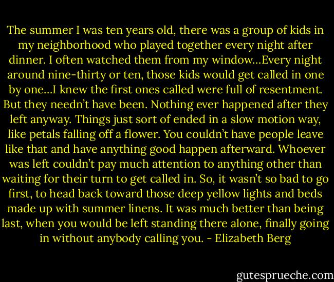 The summer I was ten years old, there was a group of kids in my neighborhood who played together every night after dinner. I often watched them from my window…Every night around nine-thirty or ten, those kids would get called in one by one…I knew the first ones called were full of resentment. But they needn’t have been. Nothing ever happened after they left anyway. Things just sort of ended in a slow motion way, like petals falling off a flower. You couldn’t have people leave like that and have anything good happen afterward. Whoever was left couldn’t pay much attention to anything other than waiting for their turn to get called in. So, it wasn’t so bad to go first, to head back toward those deep yellow lights and beds made up with summer linens. It was much better than being last, when you would be left standing there alone, finally going in without anybody calling you. - Elizabeth Berg
