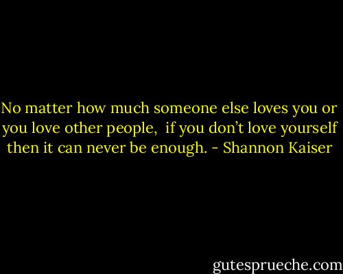 No matter how much someone else loves you or you love other people, <br />if you don’t love yourself then it can never be enough. - Shannon Kaiser