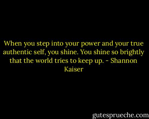 When you step into your power and your true authentic self, you shine. You shine so brightly that the world tries to keep up. - Shannon Kaiser