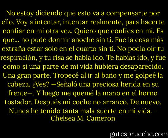 No estoy diciendo que esto va a compensarte por ello. Voy a intentar, intentar realmente, para hacerte confiar en mí otra vez. Quiero que confíes en mí. Es que... no pude dormir anoche sin ti. Fue la cosa más extraña estar solo en el cuarto sin ti. No podía oír tu respiración, y tu risa se había ido. Te habías ido, y fue como si una parte de mi vida hubiera desaparecido. Una gran parte. Tropecé al ir al baño y me golpeé la cabeza. ¿Ves? —Señaló una preciosa herida en su frente—. Y luego me quemé la mano en el horno tostador. Después mi coche no arrancó. De nuevo. Nunca he tenido tanta mala suerte en mi vida. - Chelsea M. Cameron