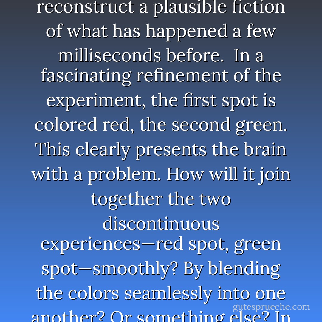 Psychologists have devised some ingenious ways to help unpack the human "now." Consider how we run those jerky movie frames together into a smooth and continuous stream. This is known as the "phi phenomenon." The essence of phi shows up in experiments in a darkened room where two small spots are briefly lit in quick succession, at slightly separated locations. What the subjects report seeing is not a succession of spots, but a <i>single</i> spot moving continuously back and forth. Typically, the spots are illuminated for 150 milliseconds separated by an interval of fifty milliseconds. Evidently the brain somehow "fills in" the fifty-millisecond gap. Presumably this "hallucination" or embellishment occurs after the event, because until the second light flashes the subject cannot know the light is "supposed" to move. This hints that the human now is not simultaneous with the visual stimulus, but a bit delayed, allowing time for the brain to reconstruct a plausible fiction of what has happened a few milliseconds before.<br /><br />In a fascinating refinement of the experiment, the first spot is colored red, the second green. This clearly presents the brain with a problem. How will it join together the two discontinuous experiences—red spot, green spot—smoothly? By blending the colors seamlessly into one another? Or something else? In fact, subjects report seeing the spot change color abruptly in the middle of the imagined trajectory, and are even able to indicate exactly where using a pointer. This result leaves us wondering how the subject can apparently experience the "correct" color sensation <i>before</i> the green spot lights up. Is it a type of precognition? Commenting on this eerie phenomenon, the philosopher <a href="https://www.goodreads.com/author/show/39689.Nelson_Goodman" title="Nelson Goodman" rel="nofollow noopener">Nelson Goodman</a> wrote suggestively: "The intervening motion is produced retrospectively, built only after the second flash occurs and projected backwards in time." In his book <i>
  <a href="https://www.goodreads.com/book/show/2069.Consciousness_Explained" title="Consciousness Explained" rel="nofollow noopener">Consciousness Explained</a>
</i>, philosopher <a href="https://www.goodreads.com/author/show/1387.Daniel_Dennett" title="Daniel Dennett" rel="nofollow noopener">Daniel Dennett</a> points out that the illusion of color switch cannot actually be created by the brain until after the green spot appears. "But if the second spot is already 'in conscious experience,' wouldn't it be too late to interpose the illusory content between the conscious experience of the red spot and the conscious experience of the green spot? - Paul C.W. Davies