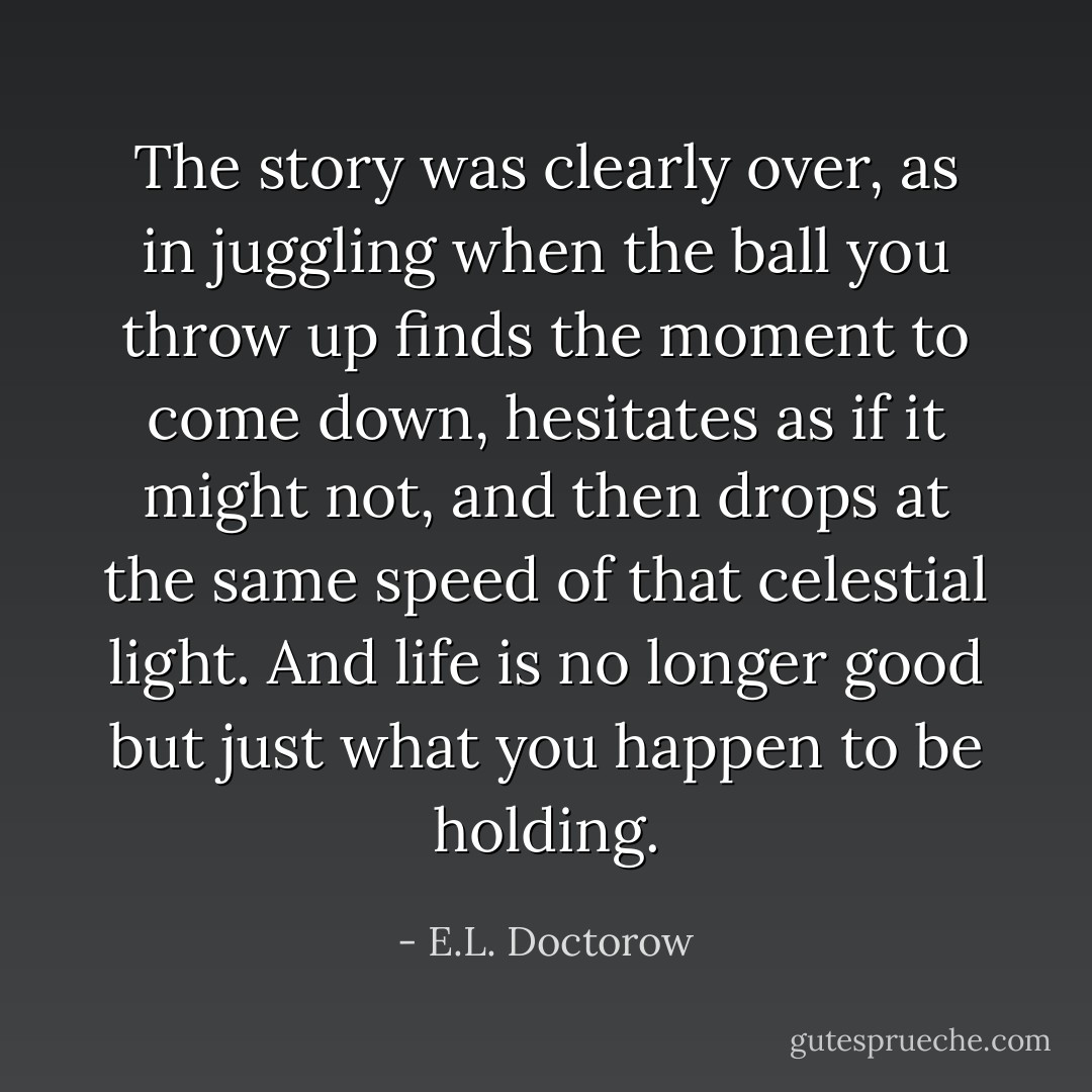 The story was clearly over, as in juggling when the ball you throw up finds the moment to come down, hesitates as if it might not, and then drops at the same speed of that celestial light. And life is no longer good but just what you happen to be holding. - E.L. Doctorow