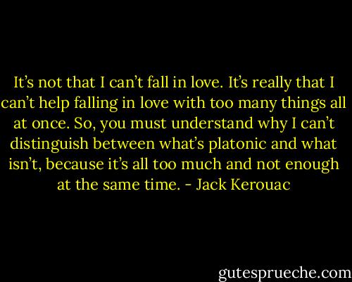 It’s not that I can’t fall in love. It’s really that I can’t help falling in love with too many things all at once. So, you must understand why I can’t distinguish between what’s platonic and what isn’t, because it’s all too much and not enough at the same time. - Jack Kerouac