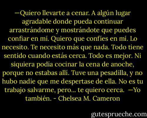 —Quiero llevarte a cenar. A algún lugar agradable donde pueda continuar arrastrándome y mostrándote que puedes confiar en mí. Quiero que confíes en mí. Lo necesito. Te necesito más que nada. Todo tiene sentido cuando estás cerca. Todo es mejor. Ni siquiera podía cocinar la cena de anoche, porque no estabas allí. Tuve una pesadilla, y no hubo nadie que me despertase de ella. No es tu trabajo salvarme, pero... te quiero cerca. <br />—Yo también. - Chelsea M. Cameron