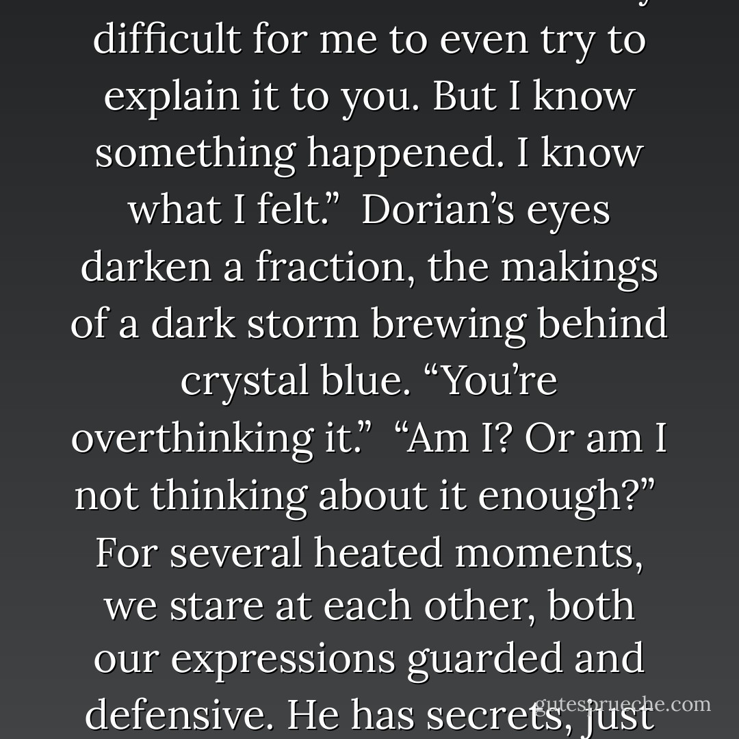I chew my bottom lip, urging myself to step up to the plate and tell Dorian how I really feel. “I feel like you’re…doing something to me. Changing me, in a way. The day I met you, it’s like, the earth shifted. Every bit of doubt and reluctance instantly dissolves whenever you’re around me. Things make sense that ordinarily wouldn’t. I don’t fully understand it so it’s incredibly difficult for me to even try to explain it to you. But I know something happened. I know what I felt.”<br /><br />Dorian’s eyes darken a fraction, the makings of a dark storm brewing behind crystal blue. “You’re overthinking it.”<br /><br />“Am I? Or am I not thinking about it enough?”<br /><br />For several heated moments, we stare at each other, both our expressions guarded and defensive. He has secrets, just like I do. But while we may be hell bent on safeguarding the most secluded spaces of our psyches, the devastatingly strong attraction between us keeps penetrating the rouse. In our most intimate moments, he can’t hide from me and I can’t hide from him. And I don’t want to, though I know it’s extremely stupid of me to feel that way. - S.L. Jennings