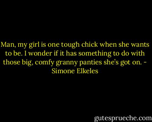 Man, my girl is one tough chick when she wants to be. I wonder if it has something to do with those<br />big, comfy granny panties she’s got on. - Simone Elkeles
