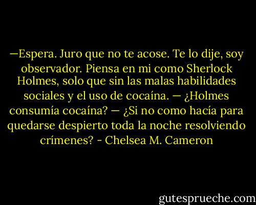 —Espera. Juro que no te acose. Te lo dije, soy observador. Piensa en mi como Sherlock Holmes, solo que sin las malas habilidades sociales y el uso de cocaína.<br />— ¿Holmes consumía cocaína?<br />— ¿Si no como hacía para quedarse despierto toda la noche resolviendo crímenes? - Chelsea M. Cameron