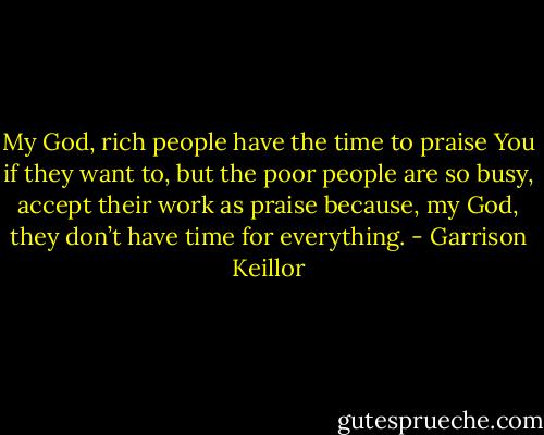 My God, rich people have the time to praise You if they want to, but the poor people are so busy, accept their work as praise because, my God, they don’t have time for everything. - Garrison Keillor