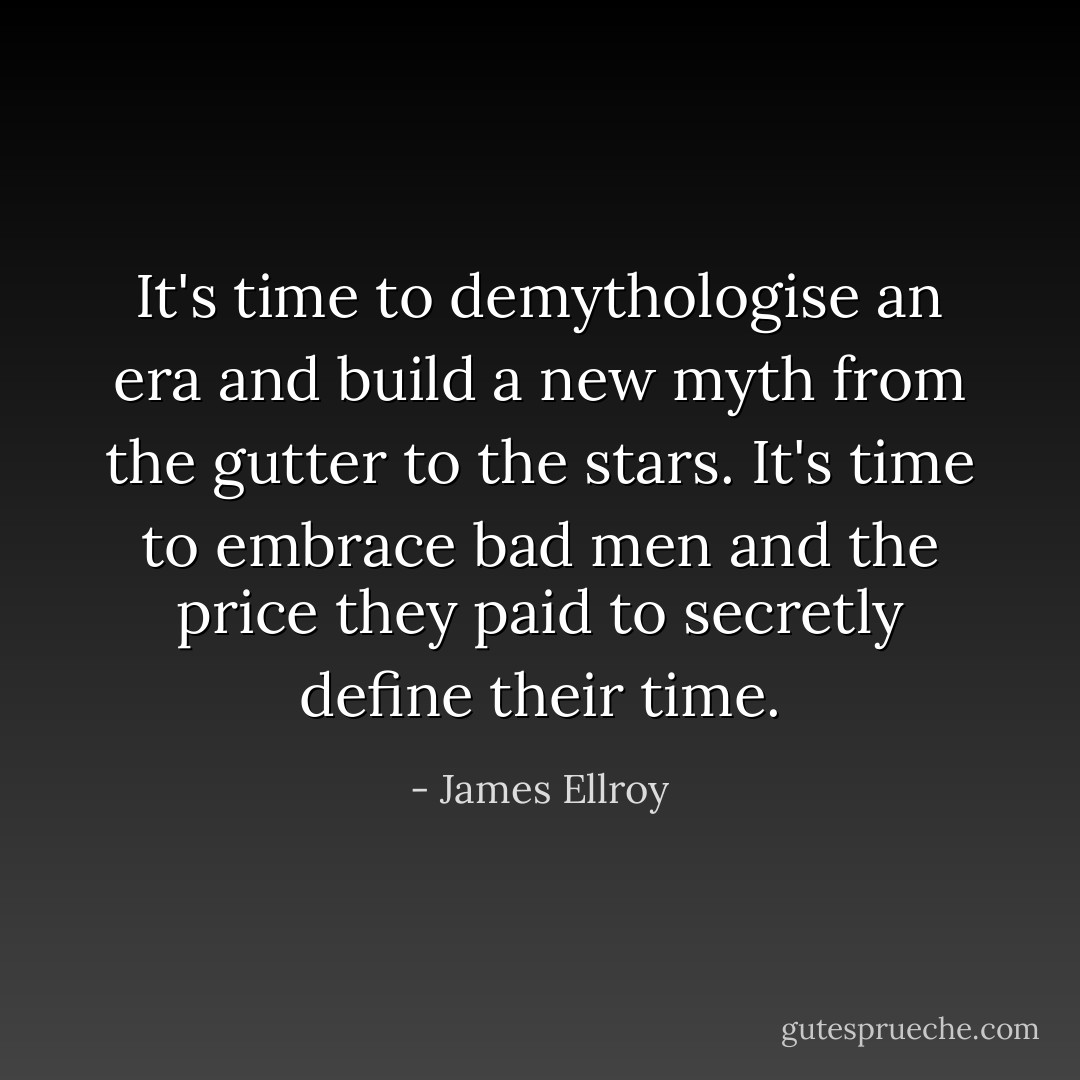 It's time to demythologise an era and build a new myth from the gutter to the stars. It's time to embrace bad men and the price they paid to secretly define their time. - James Ellroy