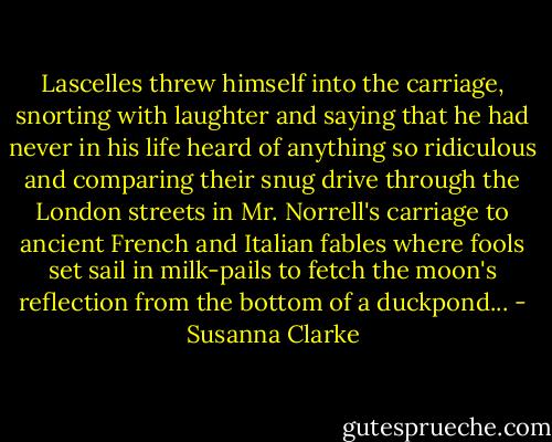 Lascelles threw himself into the carriage, snorting with laughter and saying that he had never in his life heard of anything so ridiculous and comparing their snug drive through the London streets in Mr. Norrell's carriage to ancient French and Italian fables where fools set sail in milk-pails to fetch the moon's reflection from the bottom of a duckpond... - Susanna Clarke