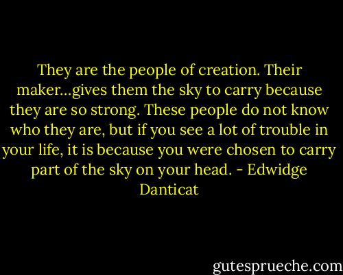 They are the people of creation. Their maker…gives them the sky to carry because they are so strong. These people do not know who they are, but if you see a lot of trouble in your life, it is because you were chosen to carry part of the sky on your head. - Edwidge Danticat
