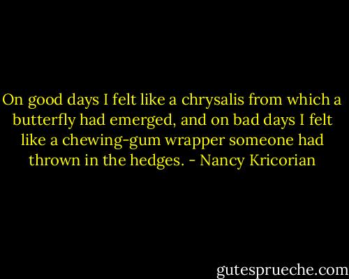 On good days I felt like a chrysalis from which a butterfly had emerged, and on bad days I felt like a chewing-gum wrapper someone had thrown in the hedges. - Nancy Kricorian