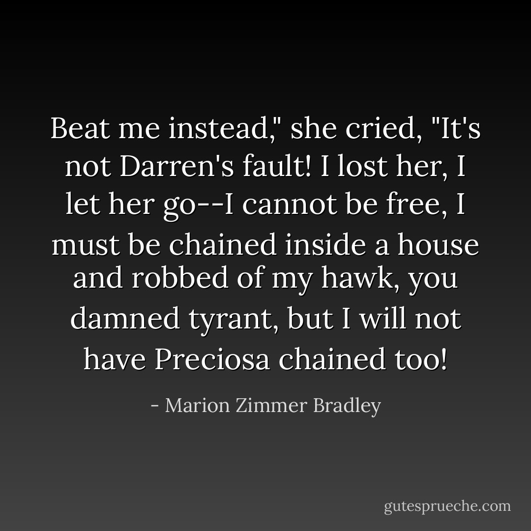 Beat me instead," she cried, "It's not Darren's fault! I lost her, I let<br />her go--I cannot be free, I must be chained inside a house and<br />robbed of my hawk, you damned tyrant, but I will not have Preciosa<br />chained too! - Marion Zimmer Bradley