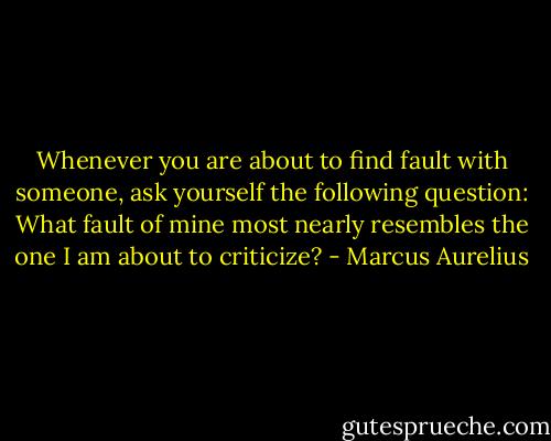 Whenever you are about to find fault with someone, ask yourself the following question: What fault of mine most nearly resembles the one I am about to criticize? - Marcus Aurelius