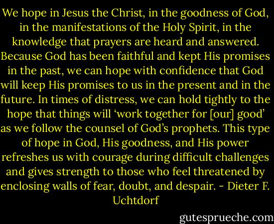 We hope in Jesus the Christ, in the goodness of God, in the manifestations of the Holy Spirit, in the knowledge that prayers are heard and answered. Because God has been faithful and kept His promises in the past, we can hope with confidence that God will keep His promises to us in the present and in the future. In times of distress, we can hold tightly to the hope that things will ‘work together for [our] good’ as we follow the counsel of God’s prophets. This type of hope in God, His goodness, and His power refreshes us with courage during difficult challenges and gives strength to those who feel threatened by enclosing walls of fear, doubt, and despair. - Dieter F. Uchtdorf