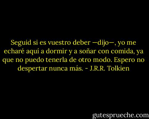 Seguid si es vuestro deber —dijo—, yo me echaré aquí a dormir y a soñar con comida, ya que no puedo tenerla de otro modo. Espero no despertar nunca más. - J.R.R. Tolkien