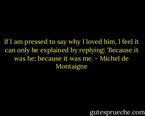 If I am pressed to say why I loved him, I feel it can only be explained by replying: 'Because it was he; because it was me. - Michel de Montaigne