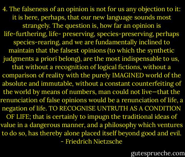 4. The falseness of an opinion is not for us any objection to it: it is here, perhaps, that our new language sounds most strangely. The question is, how far an opinion is life-furthering, life- preserving, species-preserving, perhaps species-rearing, and we are fundamentally inclined to maintain that the falsest opinions (to which the synthetic judgments a priori belong), are the most indispensable to us, that without a recognition of logical fictions, without a comparison of reality with the purely IMAGINED world of the absolute and immutable, without a constant counterfeiting of the world by means of numbers, man could not live—that the renunciation of false opinions would be a renunciation of life, a negation of life. TO RECOGNISE UNTRUTH AS A CONDITION OF LIFE; that is certainly to impugn the traditional ideas of value in a dangerous manner, and a philosophy which ventures to do so, has thereby alone placed itself beyond good and evil. - Friedrich Nietzsche