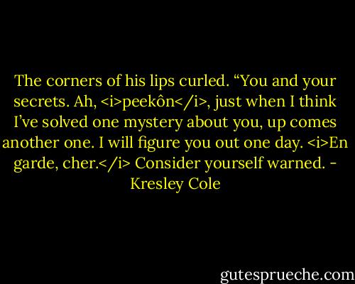 The corners of his lips curled. “You and your secrets. Ah, <i>peekôn</i>, just when I think I’ve solved one mystery about you, up comes another one. I will figure you out one day. <i>En garde, cher.</i> Consider yourself warned. - Kresley Cole