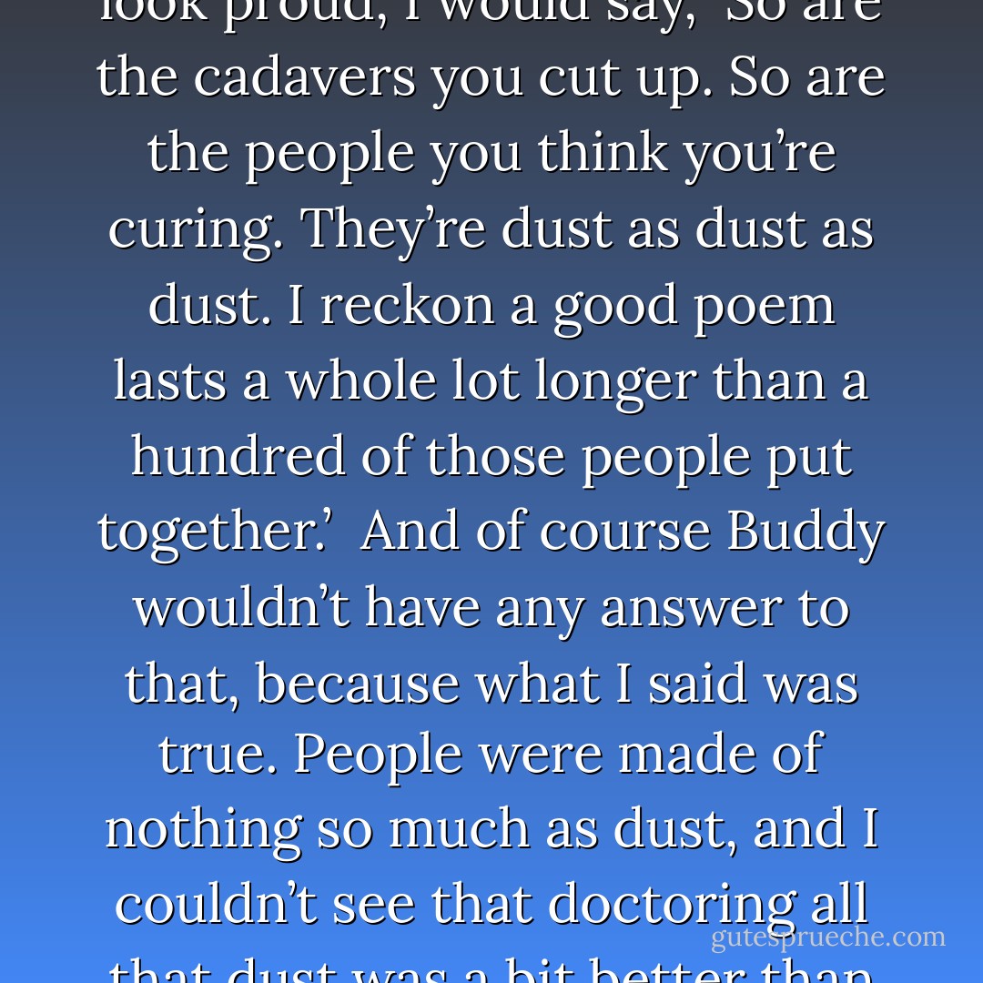 Now, lying on my back in bed, I imagined Buddy saying, ‘Do you know what a poem is, Esther?’<br />‘No, what?’ I would say.<br />‘A piece of dust.’<br />Then just as he was smiling and starting to look proud, I would say, ‘So are the cadavers you cut up. So are the people you think you’re curing. They’re dust as dust as dust. I reckon a good poem lasts a whole lot longer than a hundred of those people put together.’ <br />And of course Buddy wouldn’t have any answer to that, because what I said was true. People were made of nothing so much as dust, and I couldn’t see that doctoring all that dust was a bit better than writing poems people would remember and repeat to themselves when they were unhappy or sick and couldn’t sleep. - Sylvia Plath