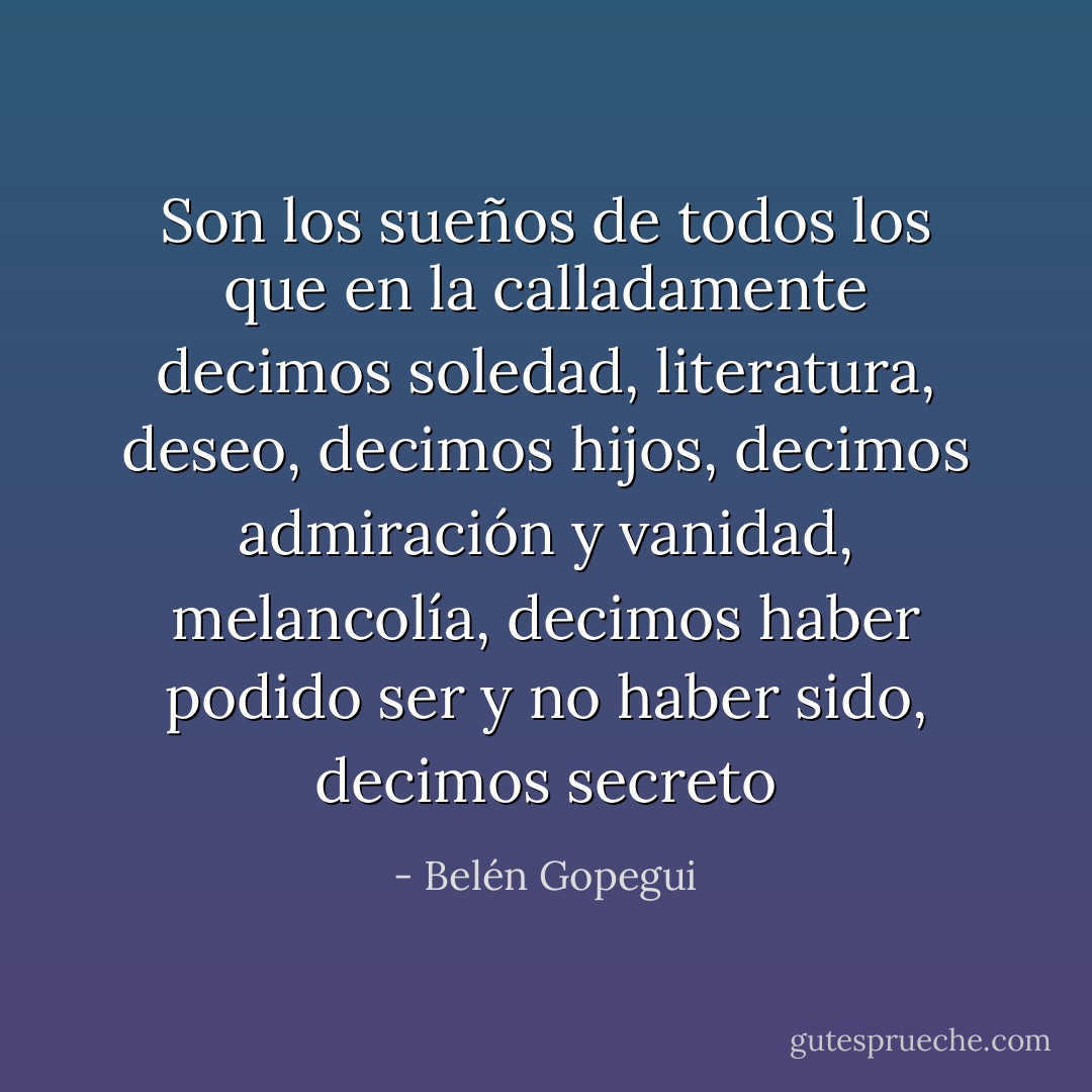 Son los sueños de todos los que en la calladamente decimos soledad, literatura, deseo, decimos hijos, decimos admiración y vanidad, melancolía, decimos haber podido ser y no haber sido, decimos secreto - Belén Gopegui