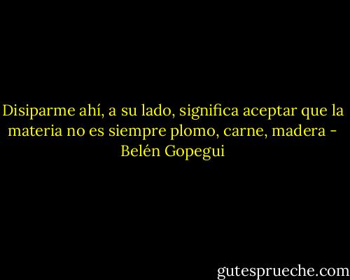 Disiparme ahí, a su lado, significa aceptar que la materia no es siempre plomo, carne, madera - Belén Gopegui