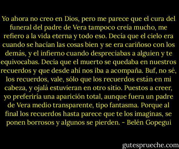 Yo ahora no creo en Dios, pero me parece que el cura del funeral del padre de Vera tampoco creía mucho, me refiero a la vida eterna y todo eso. Decía que el cielo era cuando se hacían las cosas bien y se era cariñoso con los demás, y el infierno cuando despreciabas a alguien y te equivocabas. Decía que el muerto se quedaba en nuestros recuerdos y que desde ahí nos iba a acompaña. Buf, no sé, los recuerdos, vale, sólo que los recuerdos están en mi cabeza, y ojalá estuvieran en otro sitio. Puestos a creer, yo preferiría una aparición total, aunque fuera un padre de Vera medio transparente, tipo fantasma. Porque al final los recuerdos hasta parece que te los imaginas, se ponen borrosos y algunos se pierden. - Belén Gopegui