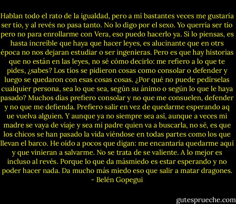 Hablan todo el rato de la igualdad, pero a mí bastantes veces me gustaría ser tío, y al revés no pasa tanto. No lo digo por el sexo. Yo querría ser tío pero no para enrollarme con Vera, eso puedo hacerlo ya. Si lo piensas, es hasta increíble que haya que hacer leyes, es alucinante que en otrs época no nos dejaran estudiar o ser ingenieras. Pero es que hay historias que no están en las leyes, no sé cómo decirlo: me refiero a lo que te pides, ¿sabes? Los tíos se pidieron cosas como consolar o defender y luego se quedaron con esas cosas cosas. ¿Por qué no puede pedírselas cualquier persona, sea lo que sea, según su ánimo o según lo que le haya pasado? Muchos días prefiero consolar y no que me consuelen, defender y no que me defienda. Prefiero salir en vez de quedarme esperando aq ue vuelva alguien. Y aunque ya no siempre sea así, aunque a veces mi madre se vaya de viaje y sea mi padre quien va a buscarla, no sé, es que los chicos se han pasado la vida viéndose en todas partes como los que llevan el barco. He oído a pocos que digan: me encantaría quedarme aquí y que vinieran a salvarme. No se trata de se valiente. A lo mejor es incluso al revés. Porque lo que da másmiedo es estar esperando y no poder hacer nada. Da mucho más miedo eso que salir a matar dragones. - Belén Gopegui