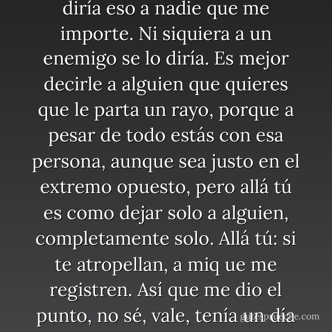 Uf, “tu verás”, “allá tú”, no entiendo que nadie pueda decir eso. Una vez me contaron que eso es loq ue decían los semáforos en ámbar: “Allá tú, allá tú, allá tú, allá tú”. Yo no le diría eso a nadie que me importe. Ni siquiera a un enemigo se lo diría. Es mejor decirle a alguien que quieres que le parta un rayo, porque a pesar de todo estás con esa persona, aunque sea justo en el extremo opuesto, pero allá tú es como dejar solo a alguien, completamente solo. Allá tú: si te atropellan, a miq ue me registren. Así que me dio el punto, no sé, vale, tenía un día triste, supongo, llrón y no estaba dispuesta a llorar. Me fui. Igual que antes me había ido a mi cuarto, esta vez me fui a la calle. - Belén Gopegui