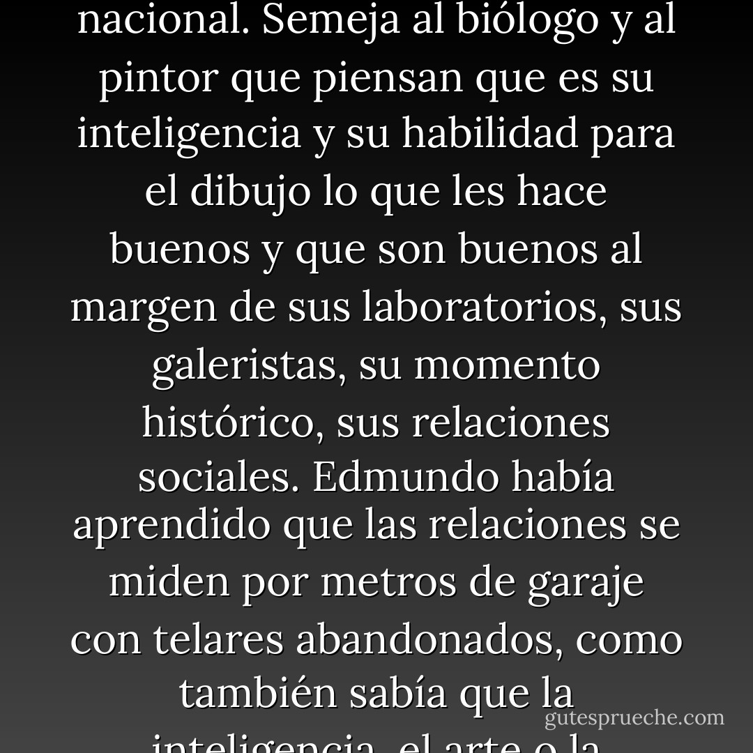 El soberbio cree que se basta a sí mismo, cree que su valor, su precio en el mercado, proviene del dominio de una habilidad, de una profesión o de un conjunto de facultades.<br />El soberbio semeja al periodista que piensa que es su aptitud para encontrar y referir noticias lo que le hace periodista y no el medio en que trabaja, y piensa que una noticia escrita por él en un periódico de un pueblo vale tanto como esa noticia escrita por otro periodista menos hábil en un periódico de difusión nacional. Semeja al biólogo y al pintor que piensan que es su inteligencia y su habilidad para el dibujo lo que les hace buenos y que son buenos al margen de sus laboratorios, sus galeristas, su momento histórico, sus relaciones sociales. Edmundo había aprendido que las relaciones se miden por metros de garaje con telares abandonados, como también sabía que la inteligencia, el arte o la competencia profesional no era un pájaro, no venían a posarse sobre los individuos para que al fin en un laboratiorio médico contratasen precisamente al individuo que tenía el pájaro de ser competente, útil, imaginativo. No le necesitaban a él sino a uno como él, y sería lo mismo en Décima como fue lo mismo en Matesa o con Jimena, o en el laboratiorio, o en la Universidad de Navarra. No a él sino a uno como él, a uno que rellenara el hueco, que cumpliera la función. - Belén Gopegui