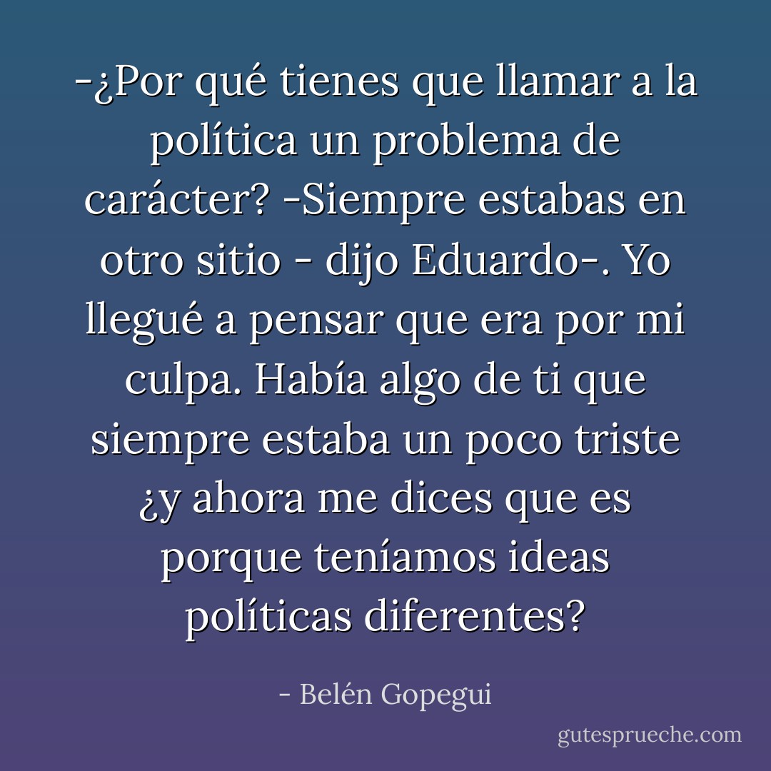 -¿Por qué tienes que llamar a la política un problema de carácter?<br />-Siempre estabas en otro sitio - dijo Eduardo-. Yo llegué a pensar que era por mi culpa. Había algo de ti que siempre estaba un poco triste ¿y ahora me dices que es porque teníamos ideas políticas diferentes? - Belén Gopegui