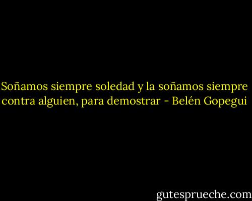 Soñamos siempre soledad y la soñamos siempre contra alguien, para demostrar - Belén Gopegui