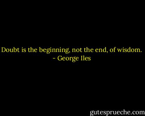 Doubt is the beginning, not the end, of wisdom. - George Iles