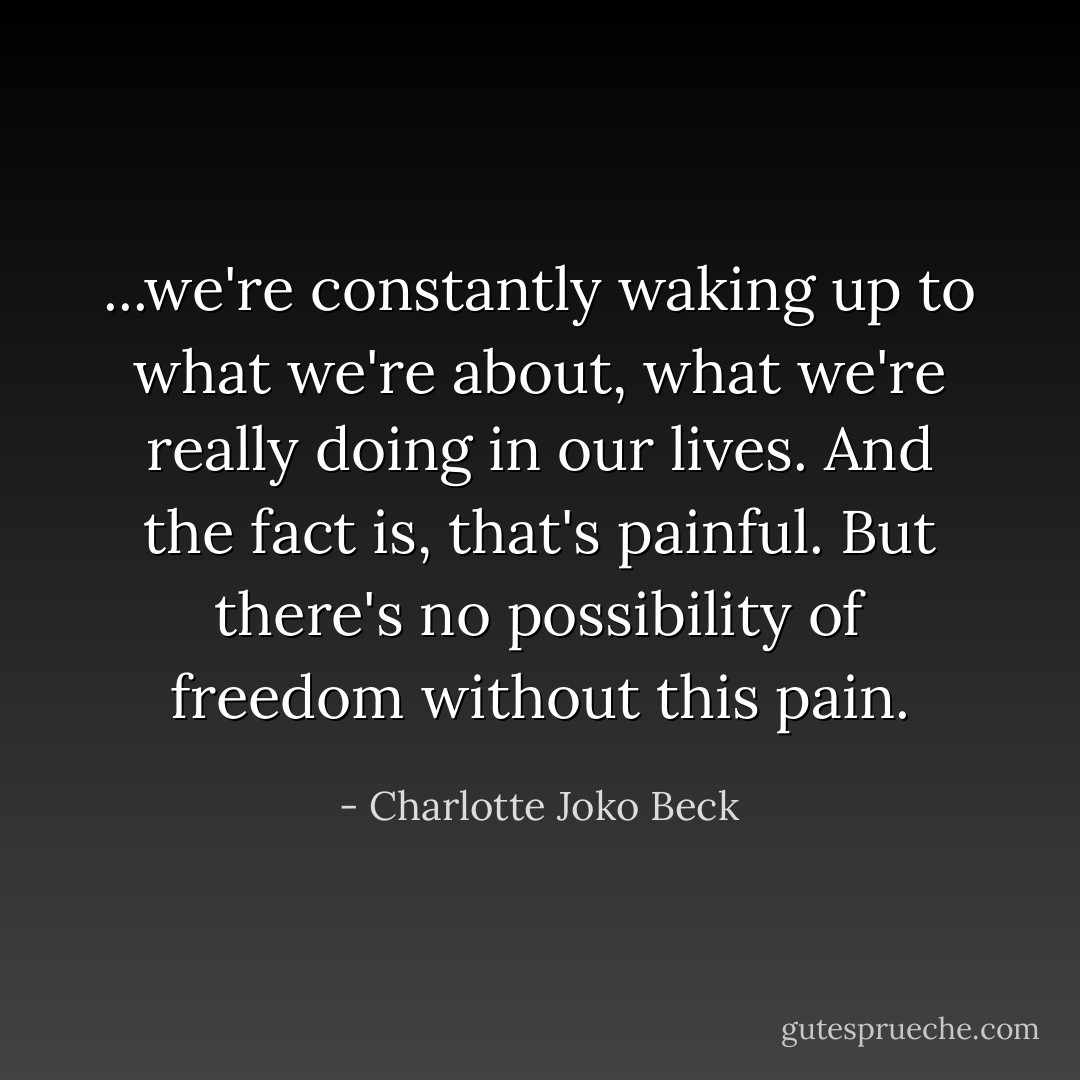 ...we're constantly waking up to what we're about, what we're really doing in our lives. And the fact is, that's painful. But there's no possibility of freedom without this pain. - Charlotte Joko Beck