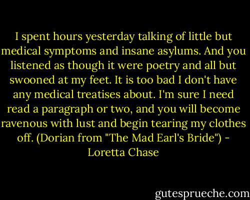I spent hours yesterday talking of little but medical symptoms and insane asylums. And you listened as though it were poetry and all but swooned at my feet. It is too bad I don't have any medical treatises about. I'm sure I need read a paragraph or two, and you will become ravenous with lust and begin tearing my clothes off. (Dorian from "The Mad Earl's Bride") - Loretta Chase